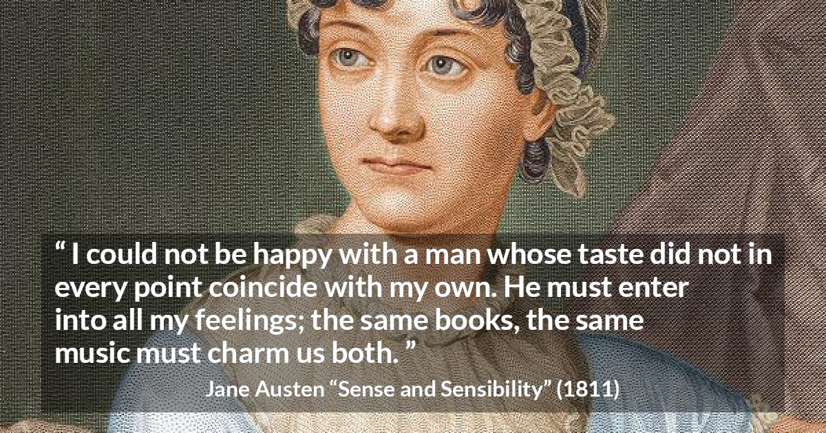 Jane Austen quote about relationship from Sense and Sensibility - I could not be happy with a man whose taste did not in every point coincide with my own. He must enter into all my feelings; the same books, the same music must charm us both.