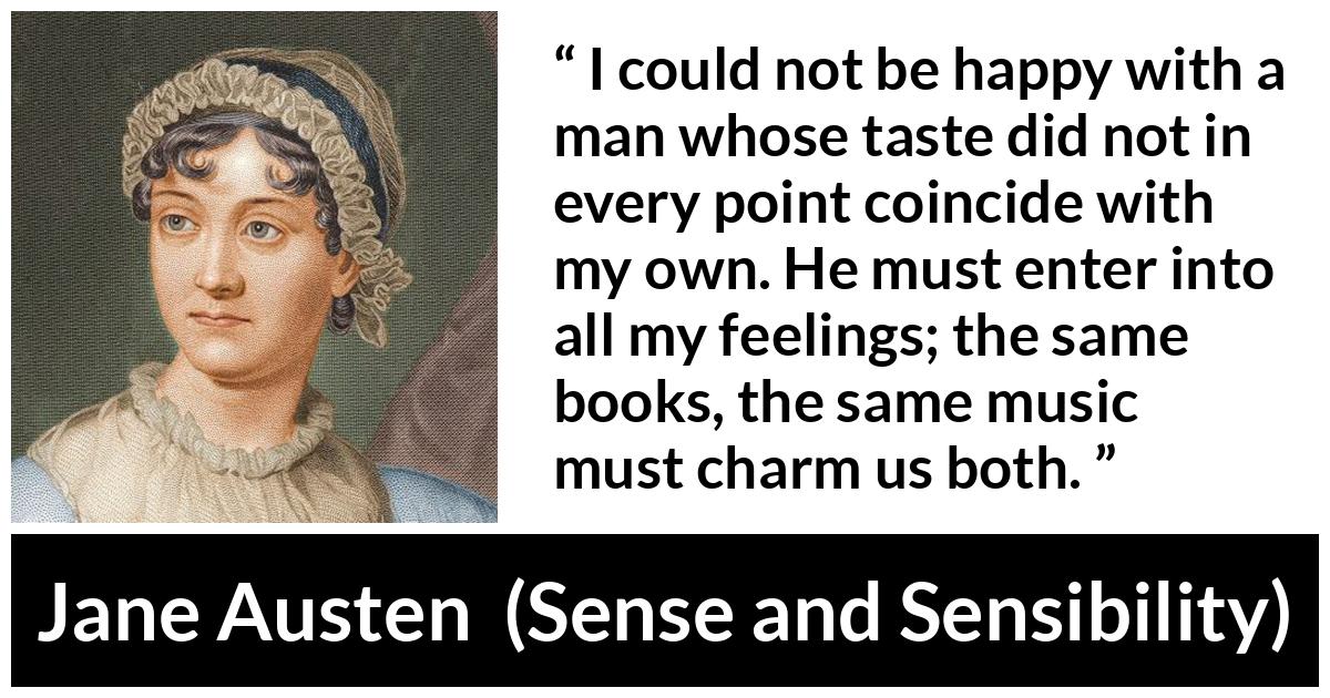 Jane Austen quote about relationship from Sense and Sensibility - I could not be happy with a man whose taste did not in every point coincide with my own. He must enter into all my feelings; the same books, the same music must charm us both.