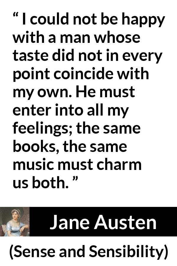 Jane Austen quote about relationship from Sense and Sensibility - I could not be happy with a man whose taste did not in every point coincide with my own. He must enter into all my feelings; the same books, the same music must charm us both.