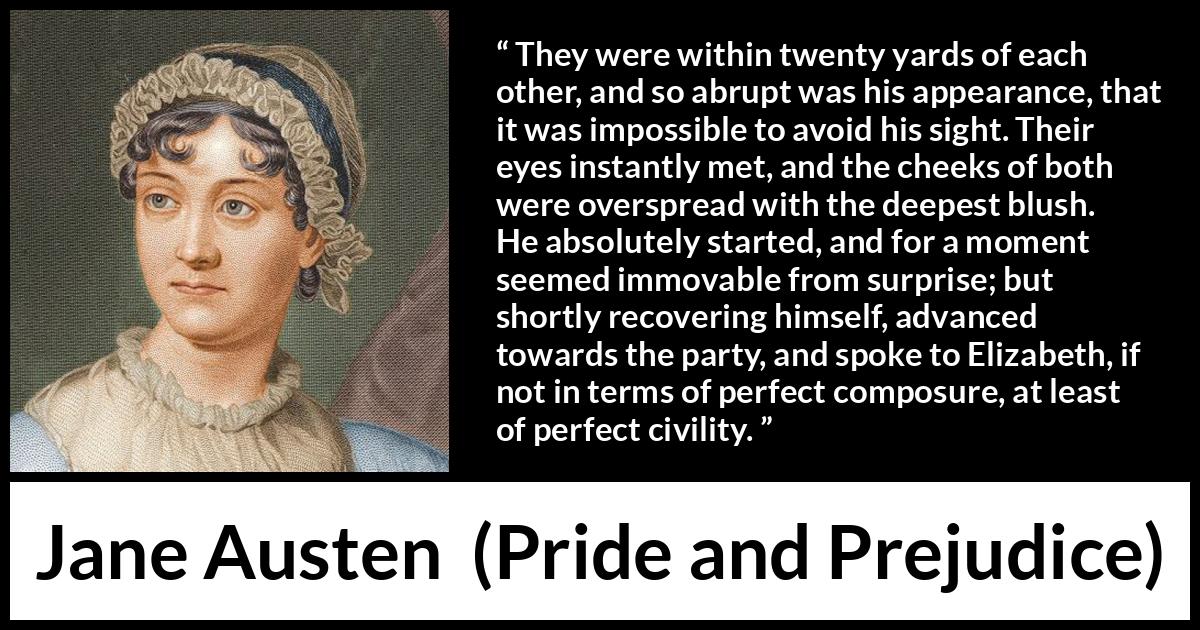 Jane Austen quote about romance from Pride and Prejudice - They were within twenty yards of each other, and so abrupt was his appearance, that it was impossible to avoid his sight. Their eyes instantly met, and the cheeks of both were overspread with the deepest blush. He absolutely started, and for a moment seemed immovable from surprise; but shortly recovering himself, advanced towards the party, and spoke to Elizabeth, if not in terms of perfect composure, at least of perfect civility.