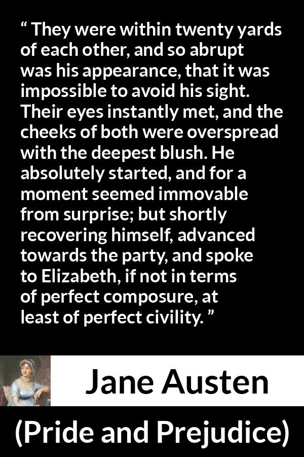 Jane Austen quote about romance from Pride and Prejudice - They were within twenty yards of each other, and so abrupt was his appearance, that it was impossible to avoid his sight. Their eyes instantly met, and the cheeks of both were overspread with the deepest blush. He absolutely started, and for a moment seemed immovable from surprise; but shortly recovering himself, advanced towards the party, and spoke to Elizabeth, if not in terms of perfect composure, at least of perfect civility.