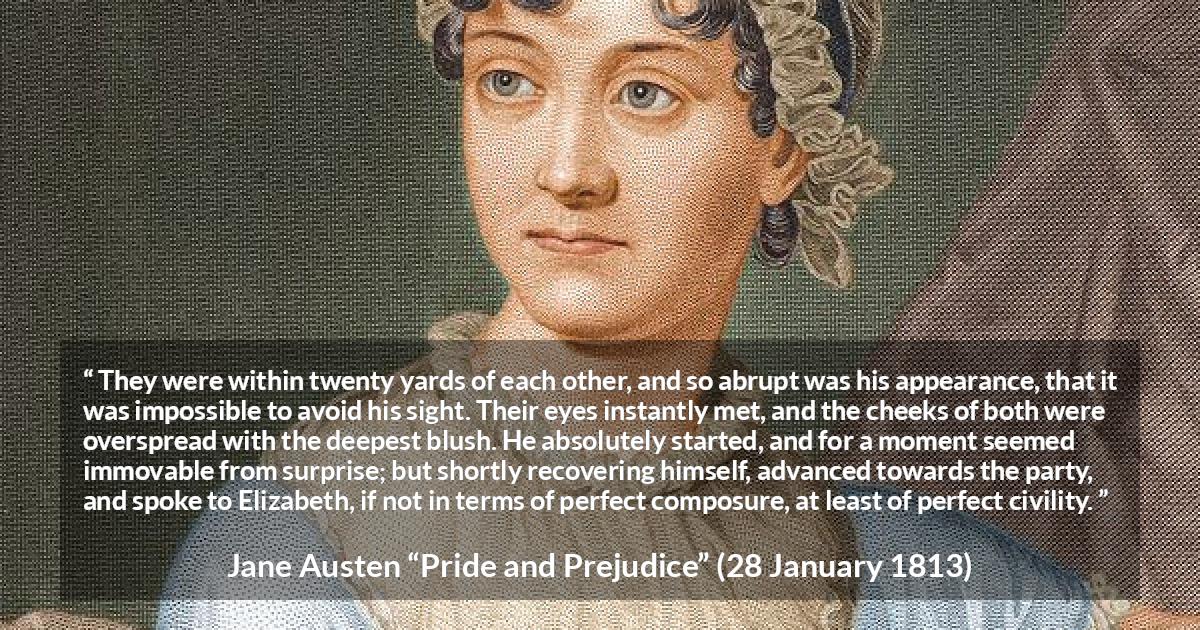 Jane Austen quote about romance from Pride and Prejudice - They were within twenty yards of each other, and so abrupt was his appearance, that it was impossible to avoid his sight. Their eyes instantly met, and the cheeks of both were overspread with the deepest blush. He absolutely started, and for a moment seemed immovable from surprise; but shortly recovering himself, advanced towards the party, and spoke to Elizabeth, if not in terms of perfect composure, at least of perfect civility.