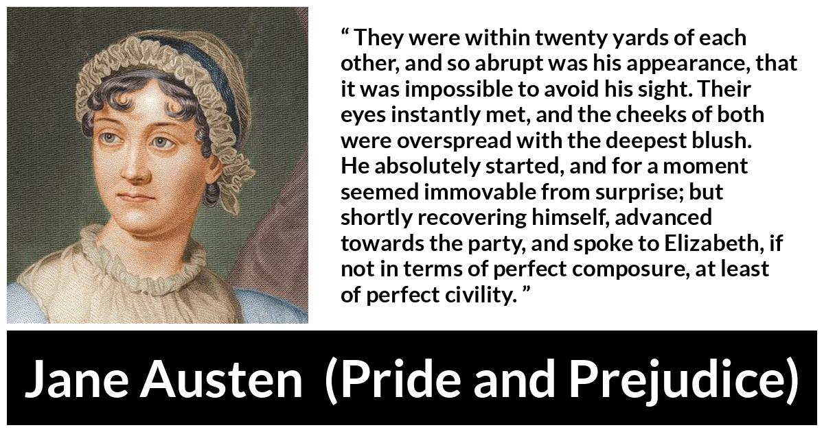 Jane Austen quote about romance from Pride and Prejudice - They were within twenty yards of each other, and so abrupt was his appearance, that it was impossible to avoid his sight. Their eyes instantly met, and the cheeks of both were overspread with the deepest blush. He absolutely started, and for a moment seemed immovable from surprise; but shortly recovering himself, advanced towards the party, and spoke to Elizabeth, if not in terms of perfect composure, at least of perfect civility.