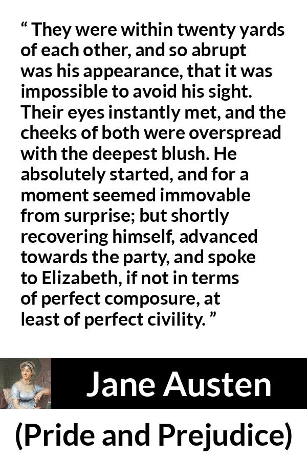 Jane Austen quote about romance from Pride and Prejudice - They were within twenty yards of each other, and so abrupt was his appearance, that it was impossible to avoid his sight. Their eyes instantly met, and the cheeks of both were overspread with the deepest blush. He absolutely started, and for a moment seemed immovable from surprise; but shortly recovering himself, advanced towards the party, and spoke to Elizabeth, if not in terms of perfect composure, at least of perfect civility.