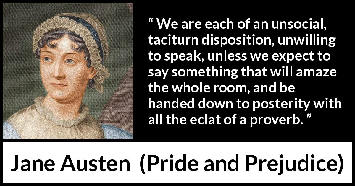 Jane Austen quote about society from Pride and Prejudice - We are each of an unsocial, taciturn disposition, unwilling to speak, unless we expect to say something that will amaze the whole room, and be handed down to posterity with all the eclat of a proverb.