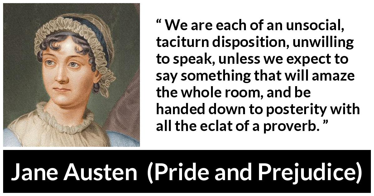 Jane Austen quote about society from Pride and Prejudice - We are each of an unsocial, taciturn disposition, unwilling to speak, unless we expect to say something that will amaze the whole room, and be handed down to posterity with all the eclat of a proverb.