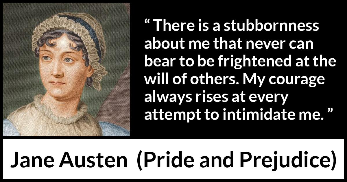 Jane Austen quote about strength from Pride and Prejudice - There is a stubbornness about me that never can bear to be frightened at the will of others. My courage always rises at every attempt to intimidate me.