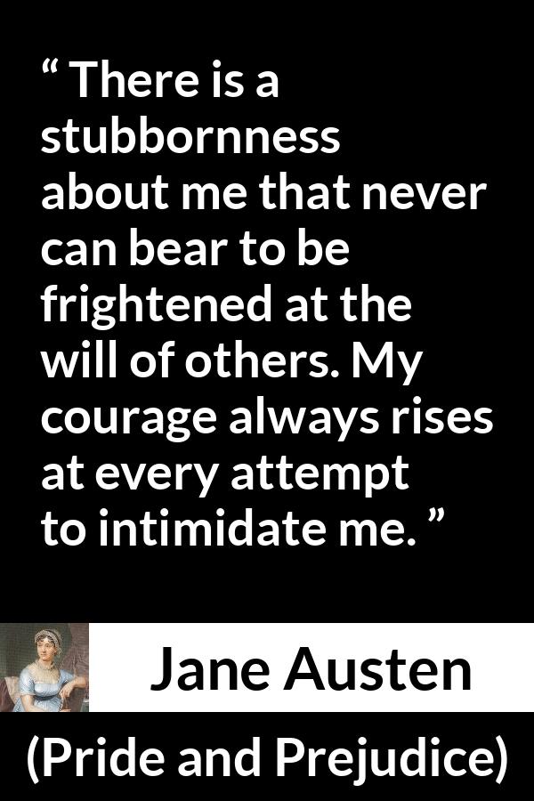 Jane Austen quote about strength from Pride and Prejudice - There is a stubbornness about me that never can bear to be frightened at the will of others. My courage always rises at every attempt to intimidate me.