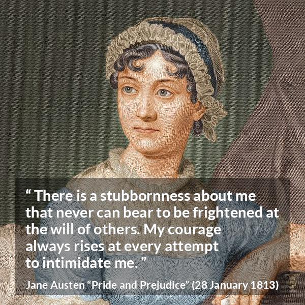 Jane Austen quote about strength from Pride and Prejudice - There is a stubbornness about me that never can bear to be frightened at the will of others. My courage always rises at every attempt to intimidate me.