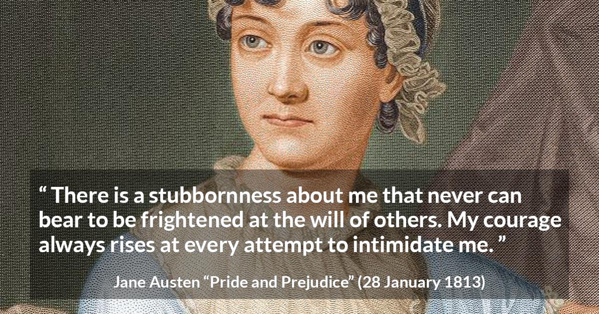 Jane Austen quote about strength from Pride and Prejudice - There is a stubbornness about me that never can bear to be frightened at the will of others. My courage always rises at every attempt to intimidate me.