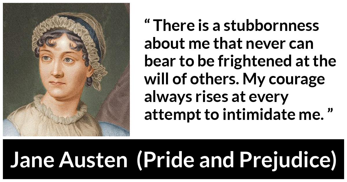 Jane Austen quote about strength from Pride and Prejudice - There is a stubbornness about me that never can bear to be frightened at the will of others. My courage always rises at every attempt to intimidate me.