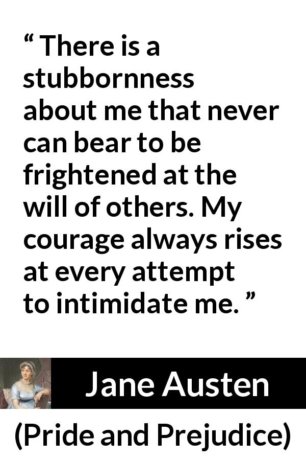 Jane Austen quote about strength from Pride and Prejudice - There is a stubbornness about me that never can bear to be frightened at the will of others. My courage always rises at every attempt to intimidate me.