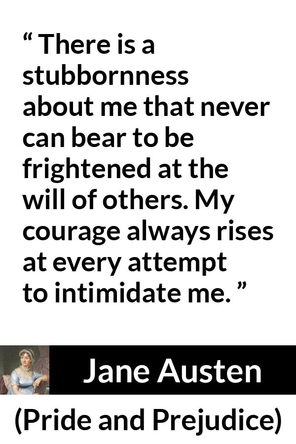 Jane Austen quote about strength from Pride and Prejudice - There is a stubbornness about me that never can bear to be frightened at the will of others. My courage always rises at every attempt to intimidate me.