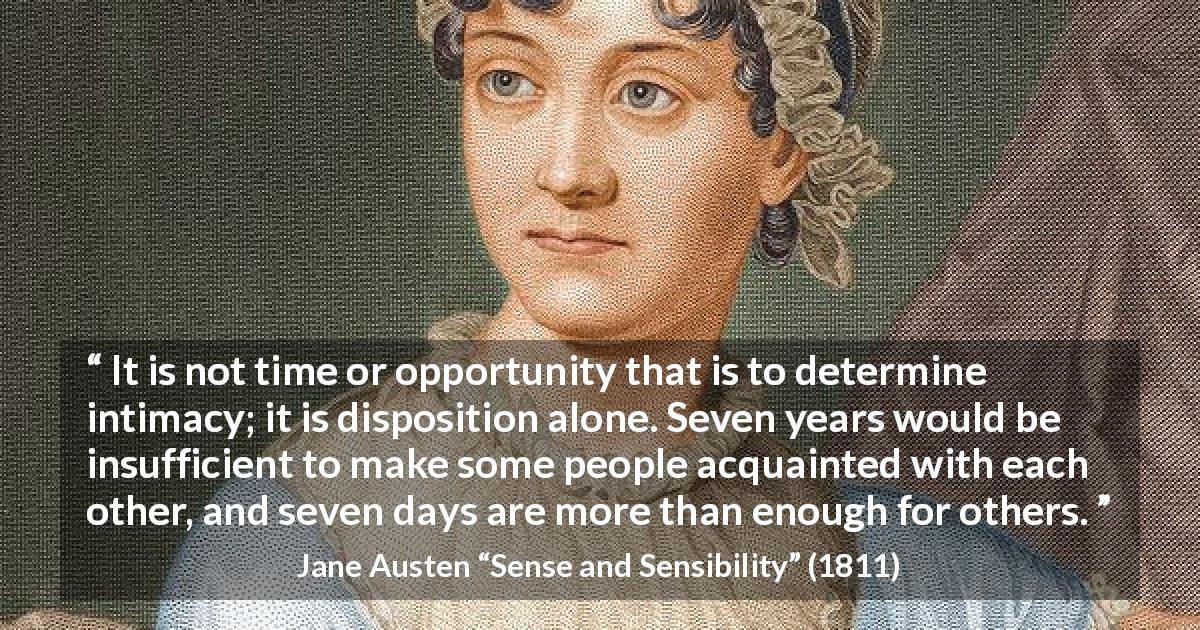 Jane Austen quote about time from Sense and Sensibility - It is not time or opportunity that is to determine intimacy; it is disposition alone. Seven years would be insufficient to make some people acquainted with each other, and seven days are more than enough for others.