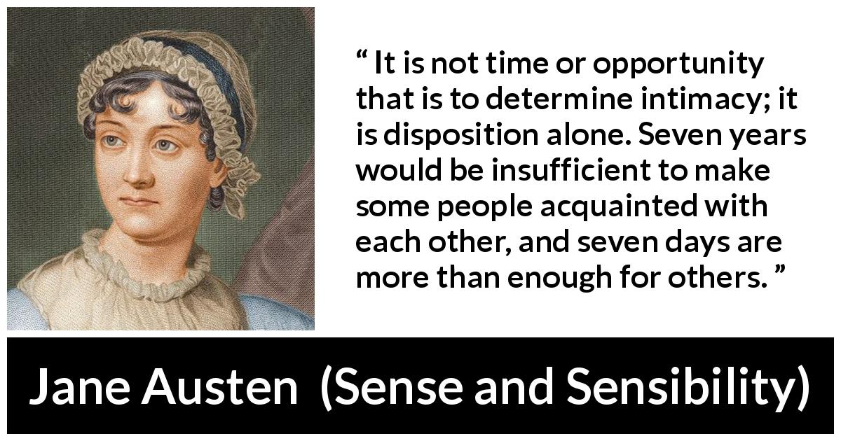 Jane Austen quote about time from Sense and Sensibility - It is not time or opportunity that is to determine intimacy; it is disposition alone. Seven years would be insufficient to make some people acquainted with each other, and seven days are more than enough for others.