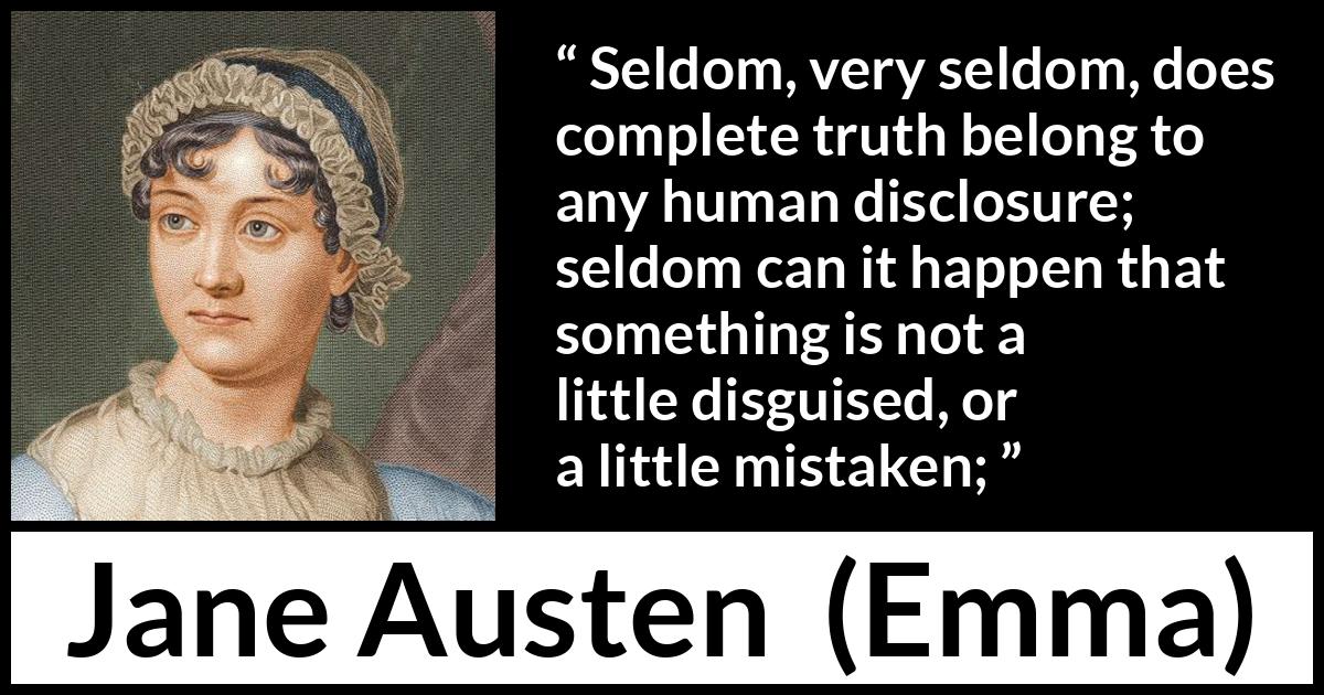 Jane Austen quote about truth from Emma - Seldom, very seldom, does complete truth belong to any human disclosure; seldom can it happen that something is not a little disguised, or a little mistaken;