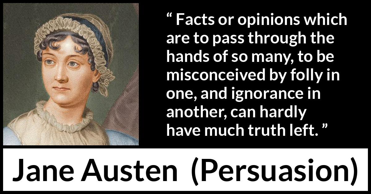 Jane Austen quote about truth from Persuasion - Facts or opinions which are to pass through the hands of so many, to be misconceived by folly in one, and ignorance in another, can hardly have much truth left.