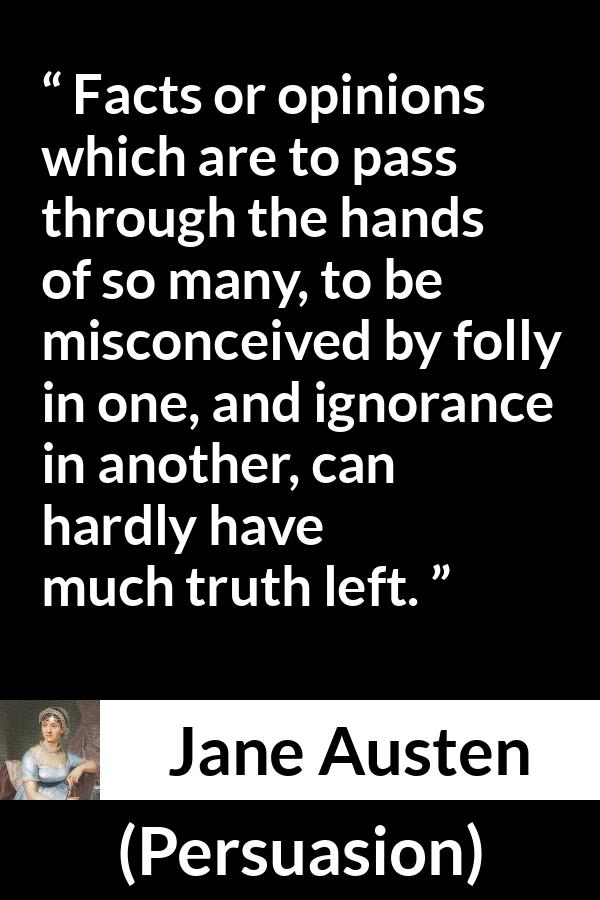 Jane Austen quote about truth from Persuasion - Facts or opinions which are to pass through the hands of so many, to be misconceived by folly in one, and ignorance in another, can hardly have much truth left.