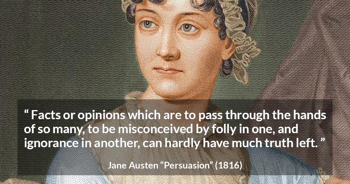 Jane Austen quote about truth from Persuasion - Facts or opinions which are to pass through the hands of so many, to be misconceived by folly in one, and ignorance in another, can hardly have much truth left.