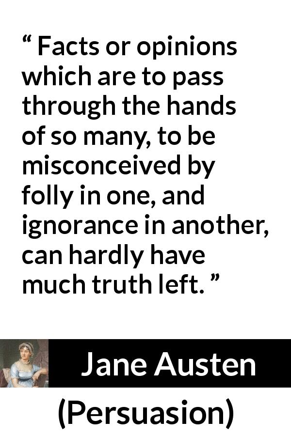 Jane Austen quote about truth from Persuasion - Facts or opinions which are to pass through the hands of so many, to be misconceived by folly in one, and ignorance in another, can hardly have much truth left.