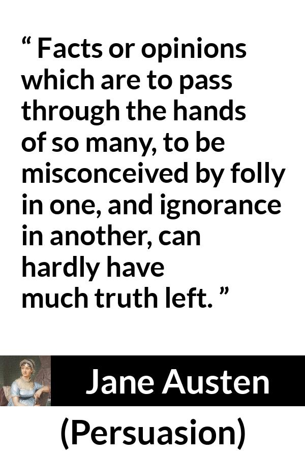 Jane Austen quote about truth from Persuasion - Facts or opinions which are to pass through the hands of so many, to be misconceived by folly in one, and ignorance in another, can hardly have much truth left.