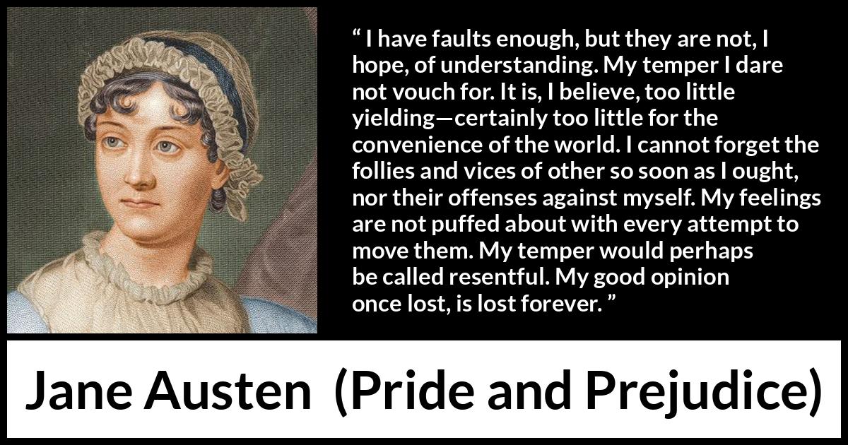 Jane Austen quote about understanding from Pride and Prejudice - I have faults enough, but they are not, I hope, of understanding. My temper I dare not vouch for. It is, I believe, too little yielding—certainly too little for the convenience of the world. I cannot forget the follies and vices of other so soon as I ought, nor their offenses against myself. My feelings are not puffed about with every attempt to move them. My temper would perhaps be called resentful. My good opinion once lost, is lost forever.