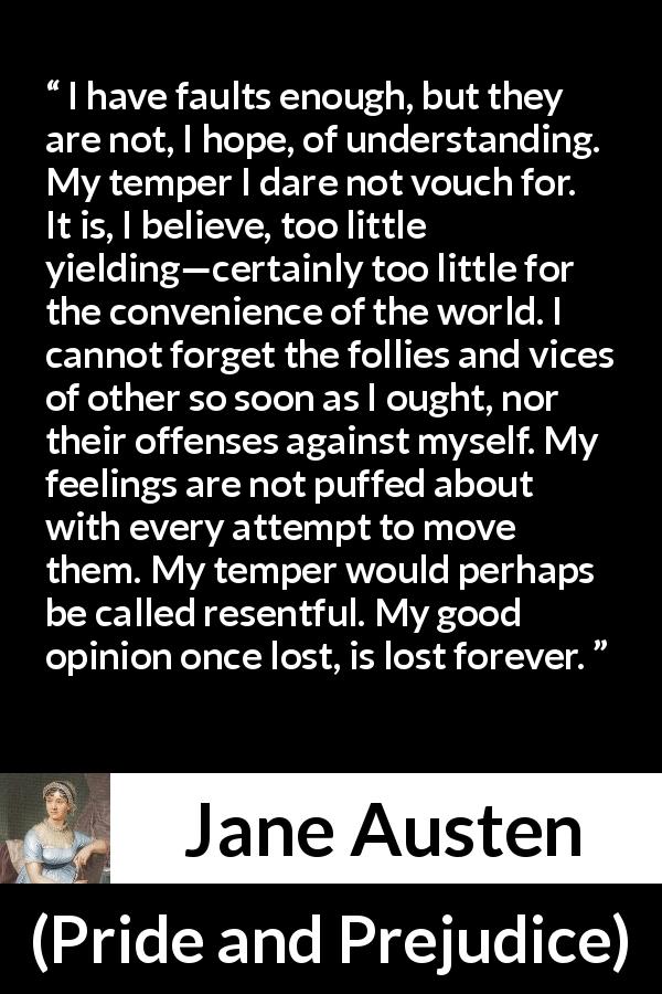 Jane Austen quote about understanding from Pride and Prejudice - I have faults enough, but they are not, I hope, of understanding. My temper I dare not vouch for. It is, I believe, too little yielding—certainly too little for the convenience of the world. I cannot forget the follies and vices of other so soon as I ought, nor their offenses against myself. My feelings are not puffed about with every attempt to move them. My temper would perhaps be called resentful. My good opinion once lost, is lost forever.