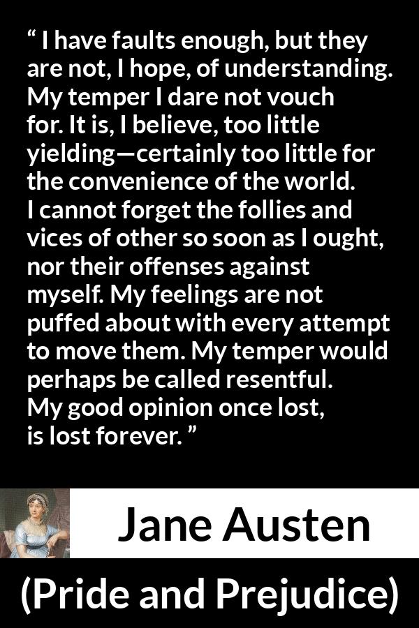 Jane Austen quote about understanding from Pride and Prejudice - I have faults enough, but they are not, I hope, of understanding. My temper I dare not vouch for. It is, I believe, too little yielding—certainly too little for the convenience of the world. I cannot forget the follies and vices of other so soon as I ought, nor their offenses against myself. My feelings are not puffed about with every attempt to move them. My temper would perhaps be called resentful. My good opinion once lost, is lost forever.