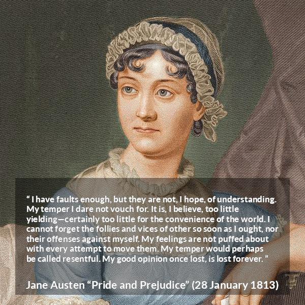 Jane Austen quote about understanding from Pride and Prejudice - I have faults enough, but they are not, I hope, of understanding. My temper I dare not vouch for. It is, I believe, too little yielding—certainly too little for the convenience of the world. I cannot forget the follies and vices of other so soon as I ought, nor their offenses against myself. My feelings are not puffed about with every attempt to move them. My temper would perhaps be called resentful. My good opinion once lost, is lost forever.