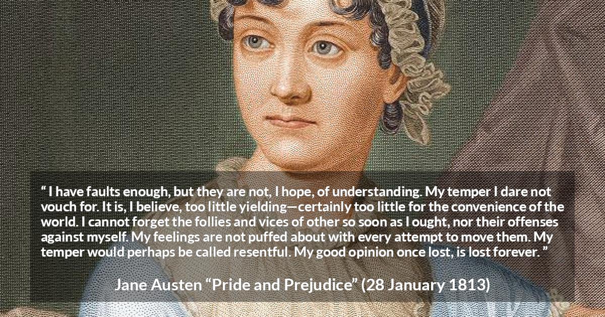 Jane Austen quote about understanding from Pride and Prejudice - I have faults enough, but they are not, I hope, of understanding. My temper I dare not vouch for. It is, I believe, too little yielding—certainly too little for the convenience of the world. I cannot forget the follies and vices of other so soon as I ought, nor their offenses against myself. My feelings are not puffed about with every attempt to move them. My temper would perhaps be called resentful. My good opinion once lost, is lost forever.