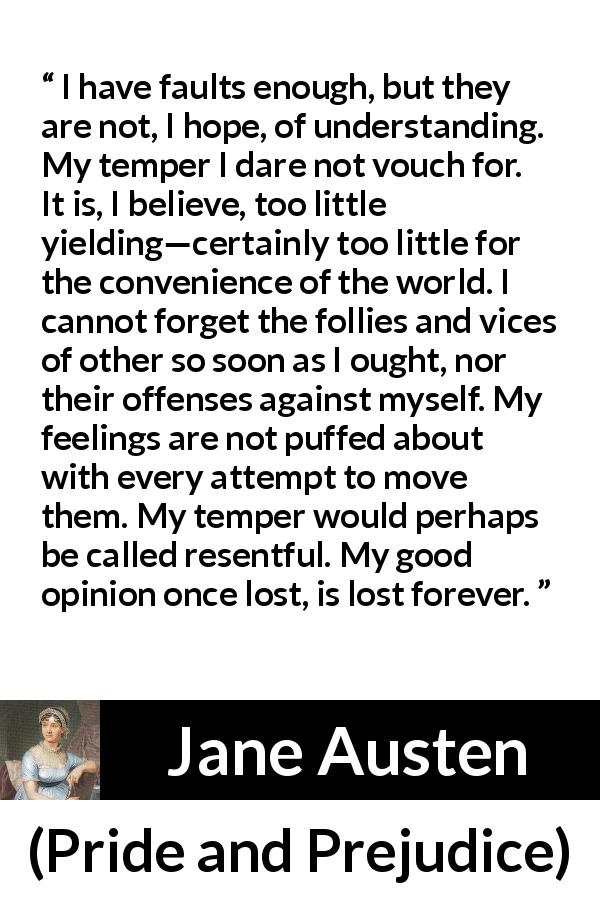 Jane Austen quote about understanding from Pride and Prejudice - I have faults enough, but they are not, I hope, of understanding. My temper I dare not vouch for. It is, I believe, too little yielding—certainly too little for the convenience of the world. I cannot forget the follies and vices of other so soon as I ought, nor their offenses against myself. My feelings are not puffed about with every attempt to move them. My temper would perhaps be called resentful. My good opinion once lost, is lost forever.