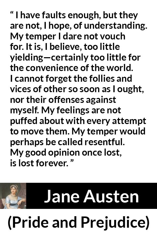 Jane Austen quote about understanding from Pride and Prejudice - I have faults enough, but they are not, I hope, of understanding. My temper I dare not vouch for. It is, I believe, too little yielding—certainly too little for the convenience of the world. I cannot forget the follies and vices of other so soon as I ought, nor their offenses against myself. My feelings are not puffed about with every attempt to move them. My temper would perhaps be called resentful. My good opinion once lost, is lost forever.