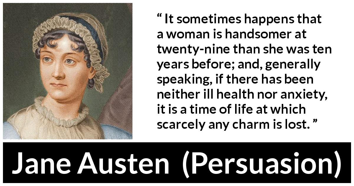 Jane Austen quote about woman from Persuasion - It sometimes happens that a woman is handsomer at twenty-nine than she was ten years before; and, generally speaking, if there has been neither ill health nor anxiety, it is a time of life at which scarcely any charm is lost.