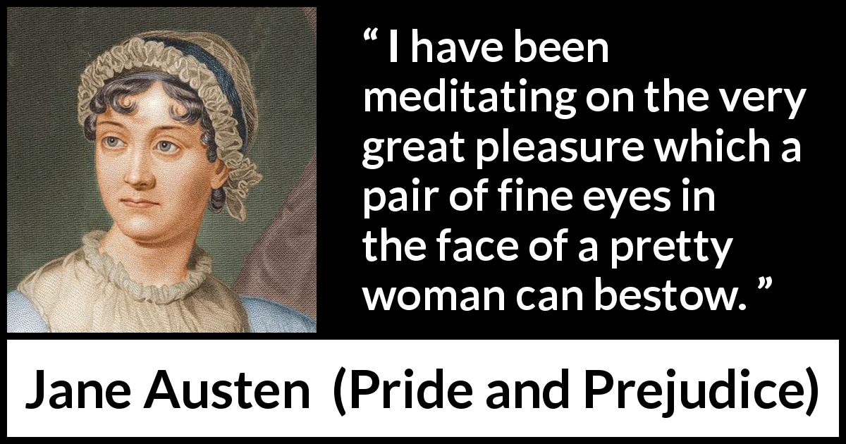 Jane Austen quote about woman from Pride and Prejudice - I have been meditating on the very great pleasure which a pair of fine eyes in the face of a pretty woman can bestow.