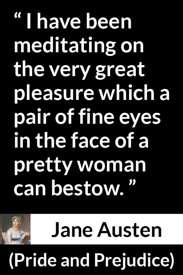 Jane Austen quote about woman from Pride and Prejudice - I have been meditating on the very great pleasure which a pair of fine eyes in the face of a pretty woman can bestow.