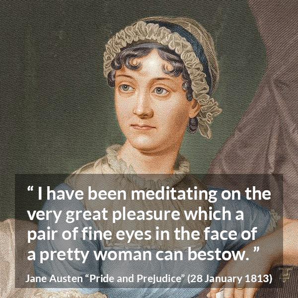 Jane Austen quote about woman from Pride and Prejudice - I have been meditating on the very great pleasure which a pair of fine eyes in the face of a pretty woman can bestow.