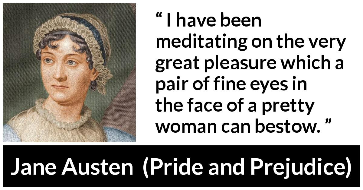 Jane Austen quote about woman from Pride and Prejudice - I have been meditating on the very great pleasure which a pair of fine eyes in the face of a pretty woman can bestow.