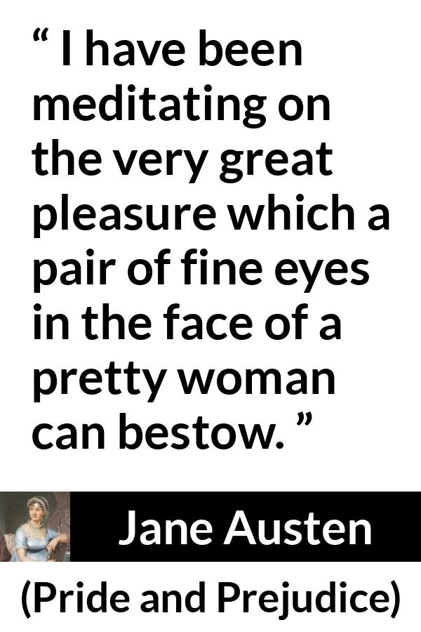 Jane Austen quote about woman from Pride and Prejudice - I have been meditating on the very great pleasure which a pair of fine eyes in the face of a pretty woman can bestow.