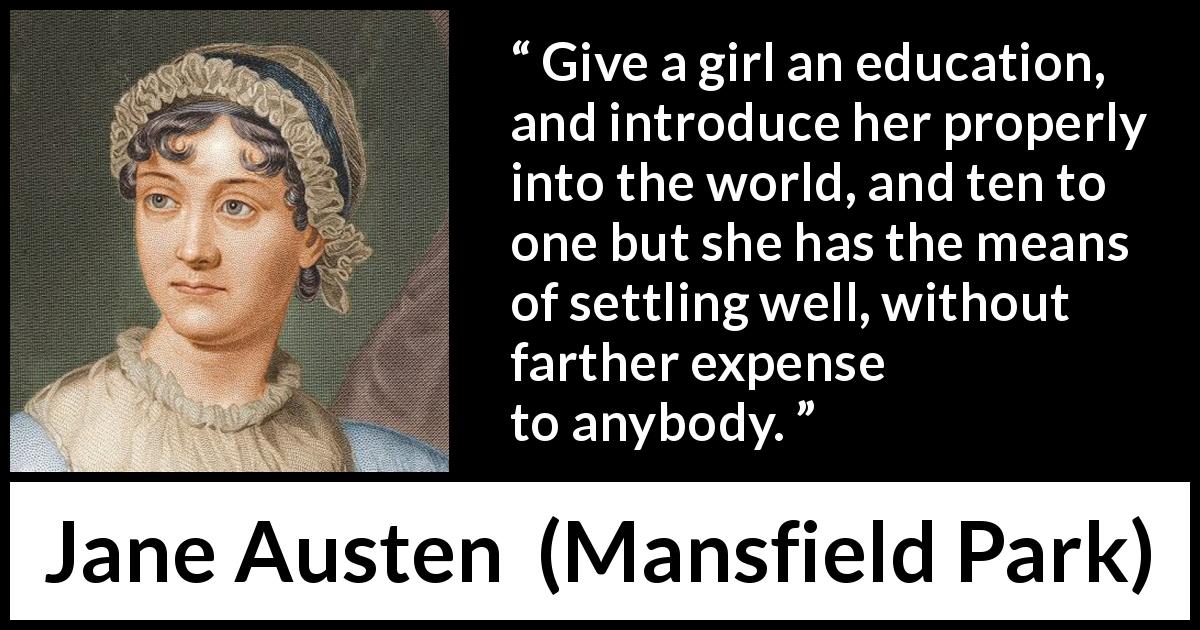 Jane Austen quote about women from Mansfield Park - Give a girl an education, and introduce her properly into the world, and ten to one but she has the means of settling well, without farther expense to anybody.