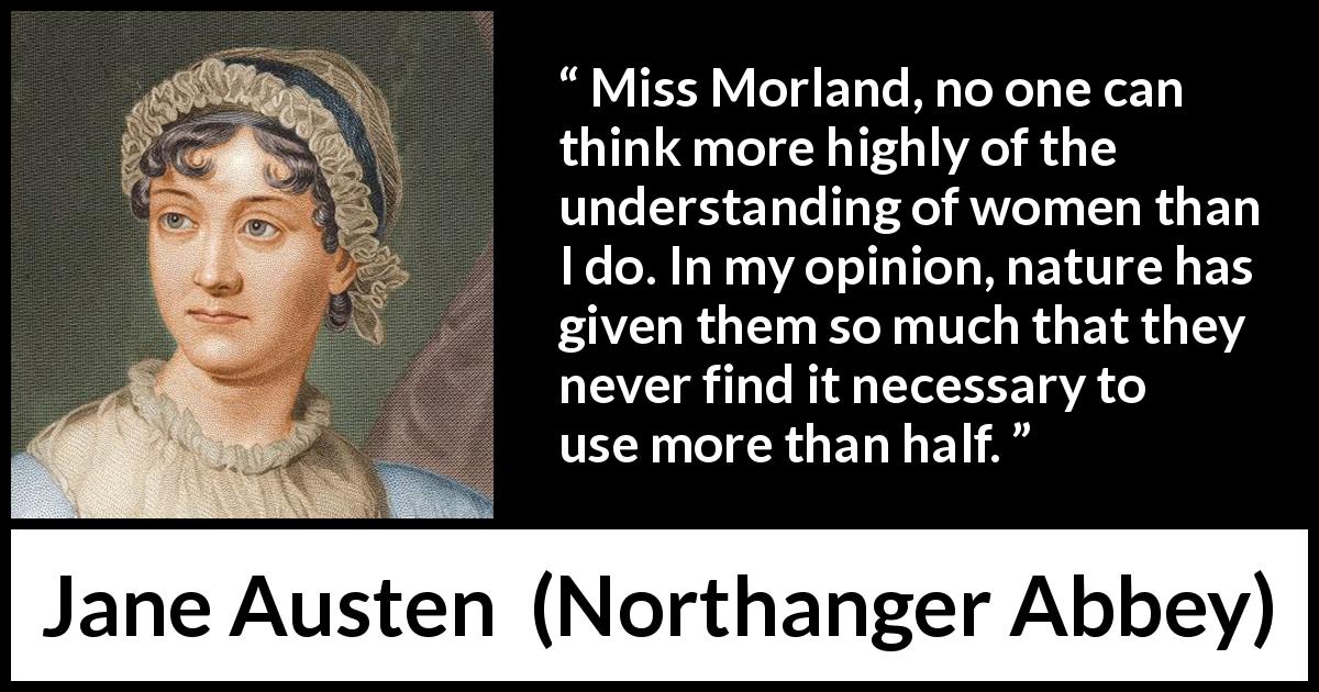 Jane Austen quote about women from Northanger Abbey - Miss Morland, no one can think more highly of the understanding of women than I do. In my opinion, nature has given them so much that they never find it necessary to use more than half.
