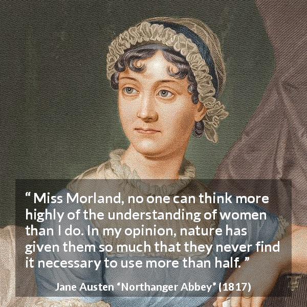Jane Austen quote about women from Northanger Abbey - Miss Morland, no one can think more highly of the understanding of women than I do. In my opinion, nature has given them so much that they never find it necessary to use more than half.