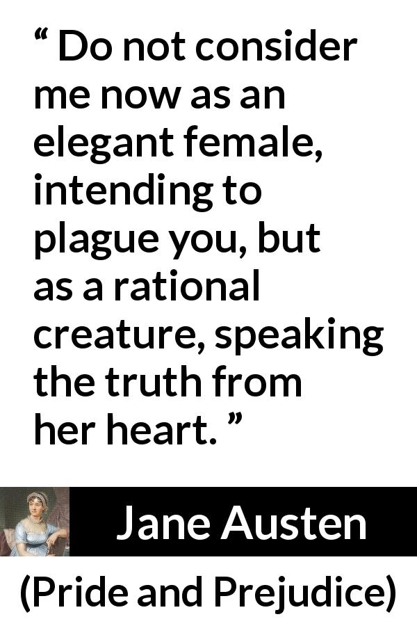 Jane Austen quote about women from Pride and Prejudice - Do not consider me now as an elegant female, intending to plague you, but as a rational creature, speaking the truth from her heart.