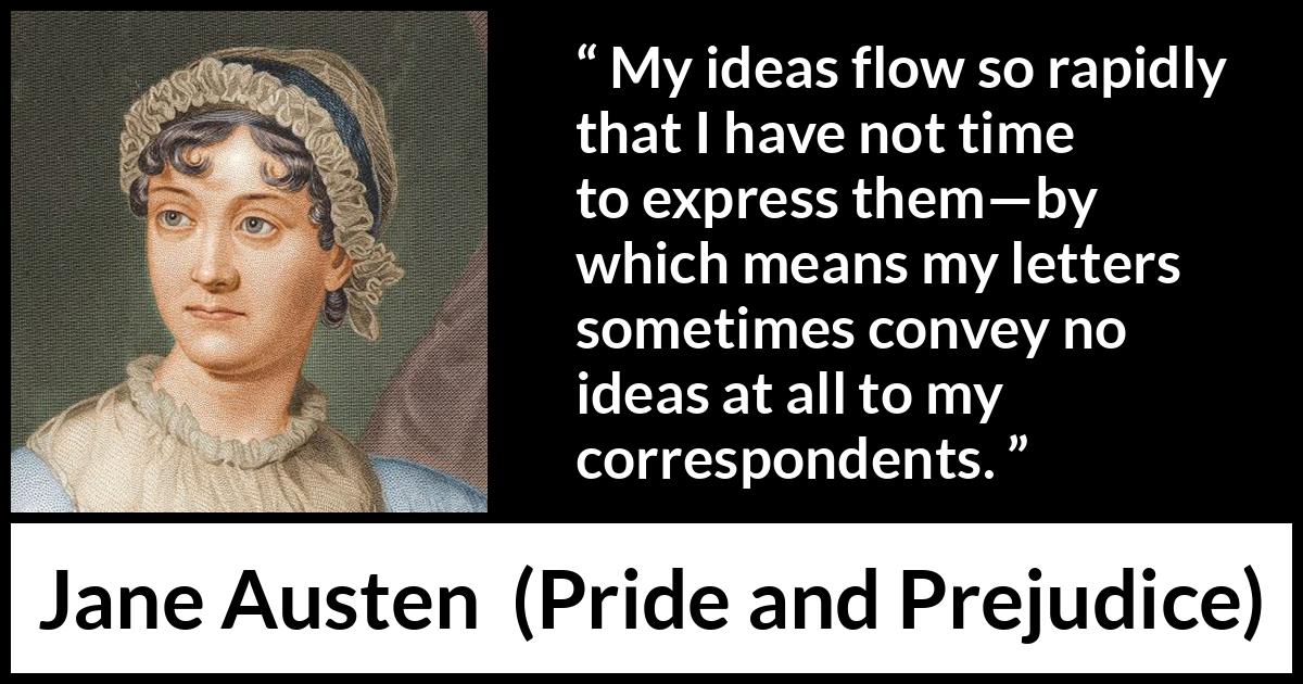 Jane Austen quote about writing from Pride and Prejudice - My ideas flow so rapidly that I have not time to express them—by which means my letters sometimes convey no ideas at all to my correspondents.