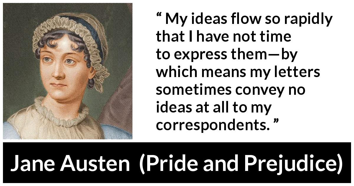 Jane Austen quote about writing from Pride and Prejudice - My ideas flow so rapidly that I have not time to express them—by which means my letters sometimes convey no ideas at all to my correspondents.