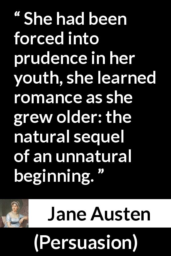 Jane Austen quote about youth from Persuasion - She had been forced into prudence in her youth, she learned romance as she grew older: the natural sequel of an unnatural beginning.