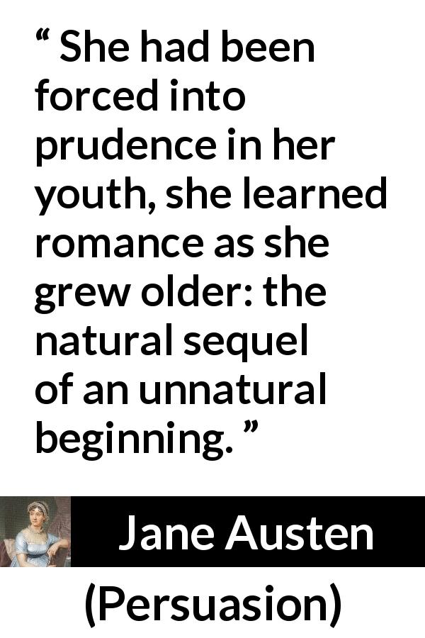 Jane Austen quote about youth from Persuasion - She had been forced into prudence in her youth, she learned romance as she grew older: the natural sequel of an unnatural beginning.