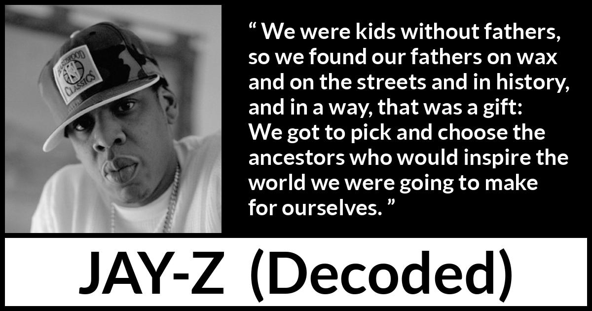 Jay-Z quote about history from Decoded (2010) Jay-Z quote about history from Decoded (2010) - We were kids without fathers, so we found our fathers on wax and on the streets and in history, and in a way, that was a gift: We got to pick and choose the ancestors who would inspire the world we were going to make for ourselves.