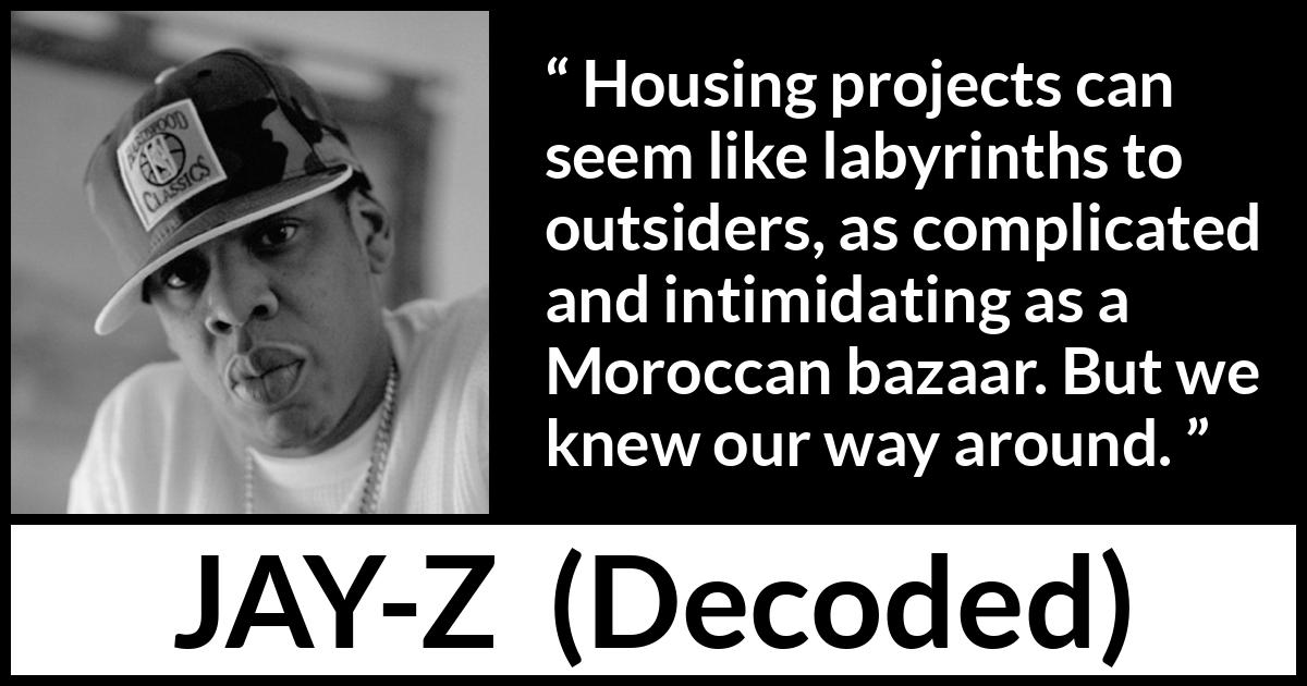 Jay-Z quote about housing from Decoded (2010) Jay-Z quote about housing from Decoded (2010) - Housing projects can seem like labyrinths to outsiders, as complicated and intimidating as a Moroccan bazaar. But we knew our way around.
