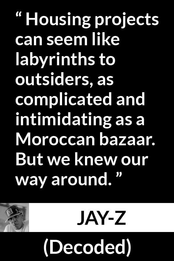 Jay-Z quote about housing from Decoded (2010) - Housing projects can seem like labyrinths to outsiders, as complicated and intimidating as a Moroccan bazaar. But we knew our way around.