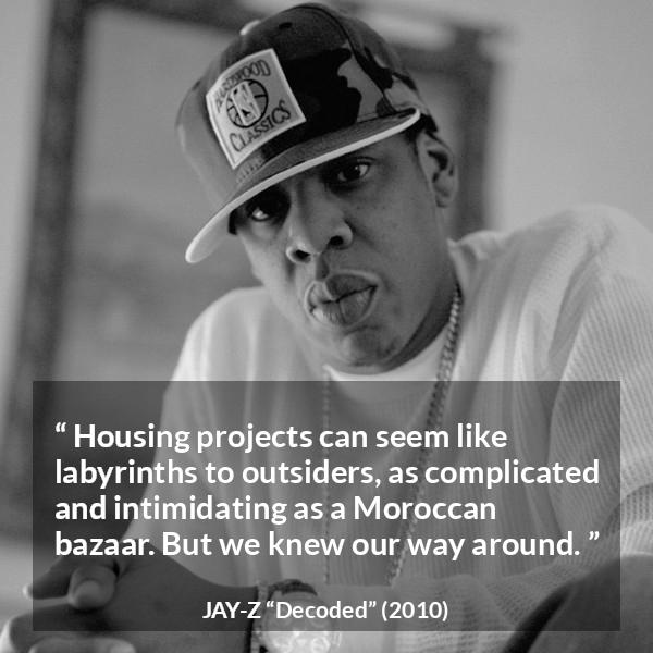Jay-Z quote about housing from Decoded (2010) - Housing projects can seem like labyrinths to outsiders, as complicated and intimidating as a Moroccan bazaar. But we knew our way around.